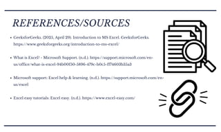 GeeksforGeeks. (2025, April 29). Introduction to MS Excel. GeeksforGeeks.
https://www.geeksforgeeks.org/introduction-to-ms-excel/
What is Excel? - Microsoft Support. (n.d.). https://support.microsoft.com/en-
us/office/what-is-excel-94b00f50-5896-479c-b0c5-ff74603b35a3
Microsoft support: Excel help & learning. (n.d.). https://support.microsoft.com/en-
us/excel
Excel easy tutorials: Excel easy. (n.d.). https://www.excel-easy.com/
REFERENCES/SOURCES
 