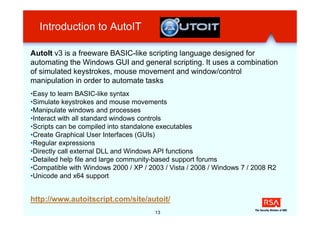 Introduction to AutoIT

AutoIt v3 is a freeware BASIC-like scripting language designed for
automating the Windows GUI and general scripting. It uses a combination
of simulated keystrokes, mouse movement and window/control
manipulation in order to automate tasks
•Easy to learn BASIC-like syntax
•Simulate keystrokes and mouse movements
•Manipulate windows and processes
•Interact with all standard windows controls
•Scripts can be compiled into standalone executables
•Create Graphical User Interfaces (GUIs)
•Regular expressions
•Directly call external DLL and Windows API functions
•Detailed help file and large community-based support forums
•Compatible with Windows 2000 / XP / 2003 / Vista / 2008 / Windows 7 / 2008 R2
•Unicode and x64 support


http://www.autoitscript.com/site/autoit/
                                       13
 