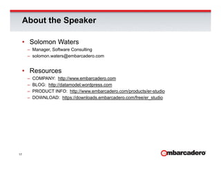 About the Speaker

     • Solomon Waters
      – Manager, Software Consulting
      – solomon.waters@embarcadero.com


     • Resources
      –   COMPANY: http://www.embarcadero.com
      –   BLOG: http://datamodel.wordpress.com
      –   PRODUCT INFO: http://www.embarcadero.com/products/er-studio
      –   DOWNLOAD: https://downloads.embarcadero.com/free/er_studio




17
 