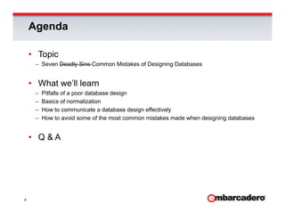Agenda

    • Topic
     – Seven Deadly Sins Common Mistakes of Designing Databases


    • What we’ll learn
     –   Pitfalls of a poor database design
                       p                 g
     –   Basics of normalization
     –   How to communicate a database design effectively
     –   How to avoid some of the most common mistakes made when designing databases


    • Q&A




4
 