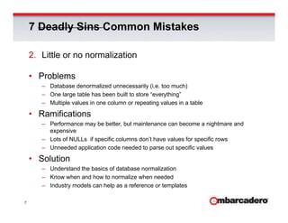 7 Deadly Sins Common Mistakes

    2. Little or no normalization

    • Problems
       – Database denormalized unnecessarily (i.e. too much)
       – One large table has been built to store “everything”
                 g                                    y    g
       – Multiple values in one column or repeating values in a table

    • Ramifications
       – Performance may be better, but maintenance can become a nightmare and
         expensive
       – Lots of NULLs if specific columns don’t have values for specific rows
       – Unneeded application code needed to parse out specific values

    • Solution
       – Understand the basics of database normalization
       – Know when and how to normalize when needed
       – Industry models can help as a reference or templates

7
 