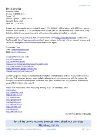 November 2013

Test Specifics
Browsers Tested:
Chrome 31.0.1650.48 m
Firefox 25.0
Internet Explorer 11.0.9600.16428
Opera 17 (Build 1652)
Safari 5.1.7 (7534.57.2)
Browser tests were performed on an Intel® Atom™ CPU D525 @ 1.80GHz system, with 4GB Ram, running
Windows Home Server 2011 SP1 (Windows Server 2008 R2) 64-bit. Each browser was a clean install, using
default install and browsers settings, and with no extensions/addons installed or enabled.
Speed tests were measured using Rob Keir's millisecond timer (http://keir.net/timer.html) and PassMark
AppTimer v1.0 (http://www.passmark.com). Each speed test was performed 10 times for each browser, and
the results averaged to provide the data presented in this report.
Compliance Tests:
HTML5: http://html5test.com
CSS3: http://css3test.com
Javascript Performance Tests:
http://dromaeo.com
http://speed-battle.com
http://www.webkit.org/perf/sunspider/sunspider.html
http://peacekeeper.futuremark.com
https://developers.google.com/octane/
http://browsermark.rightware.com/
Memory usage was measured 60 seconds after tabs had finished loading and was measured through the
Windows Task Manager. Memory usage includes all associated processes running with the browser (for
example, running Safari spawns both “Safari.exe” and “WebKit2WebProcess.exe” processes, the memory
usage of both is taken into account)
The 10 sites open in tabs when measuring memory usage (10 open tabs) were:
http://mid.as
http://news.bbc.co.uk
http://facebook.com
http://twitter.com
http://google.co.uk
http://youtube.com
http://wikipedia.org
http://linkedin.com
http://bing.com
http://amazon.co.uk
Report Date: 13 November 2013

For all the very latest web browser news, check out our blog:
http://blog.mid.as/
MIDAS – Web Based Room Scheduling Software

http://mid.as

13 | P a g e

 