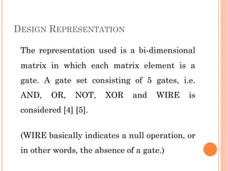 DESIGN REPRESENTATION
The representation used is a bi-dimensional
matrix in which each matrix element is a
gate. A gate set consisting of 5 gates, i.e.
AND, OR, NOT, XOR and WIRE is
considered [4] [5].
(WIRE basically indicates a null operation, or
in other words, the absence of a gate.)
 