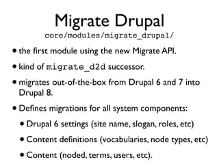 Migrate Drupal
core/modules/migrate_drupal/

• the ﬁrst module using the new Migrate API.
• kind of migrate_d2d successor.
• migrates out-of-the-box from Drupal 6 and 7 into
Drupal 8.

• Deﬁnes migrations for all system components:
• Drupal 6 settings (site name, slogan, roles, etc)
• Content deﬁnitions (vocabularies, node types, etc)
• Content (noded, terms, users, etc).

 