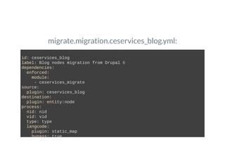 migrate.migration.ceservices_blog.yml:
id: ceservices_blog 
label: Blog nodes migration from Drupal 6 
dependencies: 
  enforced: 
    module: 
     ­ ceservices_migrate 
source: 
  plugin: ceservices_blog 
destination: 
  plugin: entity:node 
process: 
  nid: nid 
  vid: vid 
  type: type 
  langcode: 
    plugin: static_map 
    bypass: true 
 