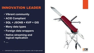 CONFIDENTIAL © Copyright EnterpriseDB Corporation, 2020. All rights reserved.8
INNOVATION LEADER
• Vibrant community
• ACID Compliant
• SQL + JSONB + KVP + GIS
• Many data types
• Foreign data wrappers
• Native streaming and
logical replication
• …
 