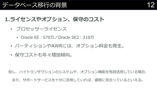 12データベース移行の背景
1.ライセンスやオプション、保守のコスト
• プロセッサーライセンス
• Oracle EE：570万／Oracle SE2：210万
• パーティションやAWRには、オプション料金も発生。
• 保守コストも年々増加傾向。
但し、ハイトランザクションのシステムや、オプション機能を有効活用している場合、
また、サポートサービスを十分に活用していれば、価格に見合っているといえる。
 