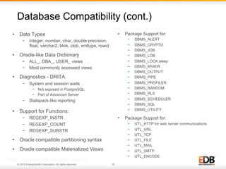 © 2015 EnterpriseDB Corporation. All rights reserved. 16
Database Compatibility (cont.)
•  Data Types
−  Integer, number, char, double precision,
float, varchar2, blob, clob, xmltype, rowid
•  Oracle-like Data Dictionary
−  ALL_, DBA_, USER_ views
−  Most commonly accessed views
•  Diagnostics - DRITA
−  System and session waits
−  Not exposed in PostgreSQL
−  Part of Advanced Server
−  Statspack-like reporting
•  Support for Functions:
−  REGEXP_INSTR
−  REGEXP_COUNT
−  REGEXP_SUBSTR
•  Oracle compatible partitioning syntax
•  Oracle compatible Materialized Views
© 2013 EnterpriseDB. All rights reserved.
•  Package Support for:
−  DBMS_ALERT
−  DBMS_CRYPTO
−  DBMS_JOB
−  DBMS_LOB
−  DBMS_LOCK.sleep
−  DBMS_MVIEW
−  DBMS_OUTPUT
−  DBMS_PIPE
−  DBMS_PROFILER
−  DBMS_RANDOM
−  DBMS_RLS
−  DBMS_SCHEDULER
−  DBMS_SQL
−  DBMS_UTILITY
•  Package Support for:
−  UTL_HTTP for web server communications
−  UTL_URL
−  UTL_TCP
−  UTL_FILE
−  UTL_MAIL
−  UTL_SMTP
−  UTL_ENCODE
 