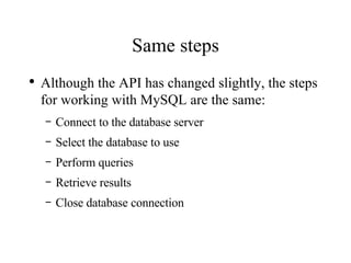 Same steps Although the API has changed slightly, the steps for working with MySQL are the same: Connect to the database server Select the database to use Perform queries Retrieve results Close database connection 