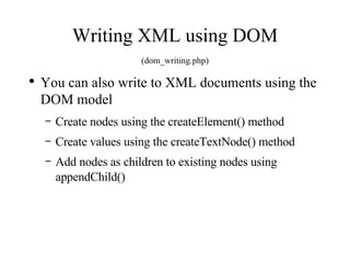 Writing XML using DOM (dom_writing.php) You can also write to XML documents using the DOM model Create nodes using the createElement() method Create values using the createTextNode() method Add nodes as children to existing nodes using appendChild() 