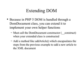 Extending DOM Because in PHP 5 DOM is handled through a DomDocument class, you can extend it to implement your own helper functions Must call the DomDocument constructor (__construct) when your extended class is constructed Add a method like addArticle() which encapsulates the steps from the previous example to add a new article to the XML document 