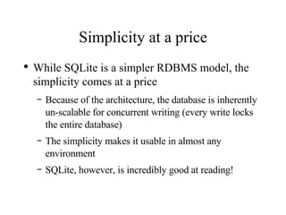Simplicity at a price While SQLite is a simpler RDBMS model, the simplicity comes at a price Because of the architecture, the database is inherently un-scalable for concurrent writing (every write locks the entire database) The simplicity makes it usable in almost any environment SQLite, however, is incredibly good at reading! 