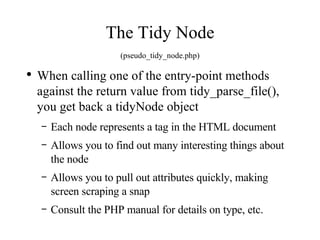 The Tidy Node (pseudo_tidy_node.php) When calling one of the entry-point methods against the return value from tidy_parse_file(), you get back a tidyNode object Each node represents a tag in the HTML document Allows you to find out many interesting things about the node Allows you to pull out attributes quickly, making screen scraping a snap Consult the PHP manual for details on type, etc. 