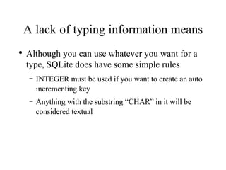 A lack of typing information means Although you can use whatever you want for a type, SQLite does have some simple rules INTEGER must be used if you want to create an auto incrementing key Anything with the substring “CHAR” in it will be considered textual 