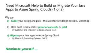 Need Microsoft Help to Build or Migrate Your Java
Apps to Azure Spring Cloud? (1 of 2)
We can
a) Guide your design and plan – thru architecture design session / workshop
b) Help build representative proof of concepts or pilot
• By customer and engineers in Java on Azure team
c) Migrate your Java apps to Azure Spring Cloud
• By Microsoft Consulting Services (MCS)
Nominate yourself …
 