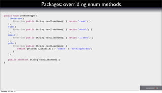 Packages: overriding enum methods
public enum ContentType {
! literature {
! ! @Override public String cssClassName() { return "read"; }
! },
! film {
! ! @Override public String cssClassName() { return "watch"; }
! },
! music {
! ! @Override public String cssClassName() { return "listen"; }
! },
! pr0n {
! ! @Override public String cssClassName() {
! ! ! return getUser().isAdult() ? "watch" : "nothingForYou";
! ! }
! };
!
! public abstract String cssClassName();
}
Samstag, 22. Juni 13
 