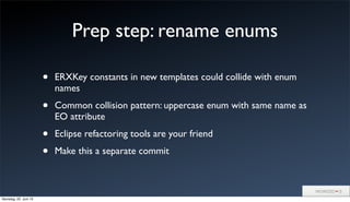 Prep step: rename enums
• ERXKey constants in new templates could collide with enum
names
• Common collision pattern: uppercase enum with same name as
EO attribute
• Eclipse refactoring tools are your friend
• Make this a separate commit
Samstag, 22. Juni 13
 