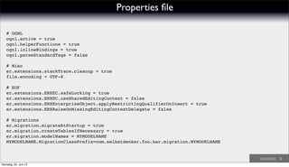 Properties ﬁle
# OGNL
ognl.active = true
ognl.helperFunctions = true
ognl.inlineBindings = true
ognl.parseStandardTags = false
# Misc
er.extensions.stackTrace.cleanup = true
file.encoding = UTF-8
# EOF
er.extensions.ERXEC.safeLocking = true
er.extensions.ERXEC.useSharedEditingContext = false
er.extensions.ERXEnterpriseObject.applyRestrictingQualifierOnInsert = true
er.extensions.ERXRaiseOnMissingEditingContextDelegate = false
# Migrations
er.migration.migrateAtStartup = true
er.migration.createTablesIfNecessary = true
er.migration.modelNames = MYMODELNAME
MYMODELNAME.MigrationClassPrefix=com.selbstdenker.foo.bar.migration.MYMODELNAME
Samstag, 22. Juni 13
 