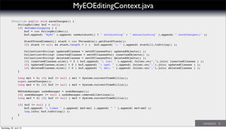 ! @Override public void saveChanges() {
! ! StringBuilder buf = null;
! ! if( doCommitLogging ) {
! ! ! buf = new StringBuilder();
! ! ! buf.append( "MyEC" ).append( useAutoLock() ? " autoLocking" : " manualLocking" ).append( " saveChanges()" );
! ! ! StackTraceElement[] stack = new Throwable().getStackTrace();
! ! ! if( stack != null && stack.length > 1 )! buf.append( "; " ).append( stack[1].toString() );
! ! ! Collection<String> updatedClasses = setOfClassesFor( updatedObjects() );
! ! ! Collection<String> insertedClasses = setOfClassesFor( insertedObjects() );
! ! ! Collection<String> deletedClasses = setOfClassesFor( deletedObjects() );
! ! ! if( insertedClasses.size() > 0 ) buf.append( "; ins: " ).append( Joiner.on(",").join( insertedClasses ) );
! ! ! if( updatedClasses.size() > 0 ) buf.append( "; upd: " ).append( Joiner.on(",").join( updatedClasses ) );
! ! ! if( deletedClasses.size() > 0 ) buf.append( "; del: " ).append( Joiner.on(",").join( deletedClasses ) );
! ! }
! ! long ms1 = 0; if( buf != null ) ms1 = System.currentTimeMillis();
! ! super.saveChanges();
! ! long ms2 = 0; if( buf != null ) ms2 = System.currentTimeMillis();
! ! NSUndoManager undoManager = undoManager();
! ! if( undoManager != null ) undoManager.removeAllActions();
! ! long ms3 = 0; if( buf != null ) ms3 = System.currentTimeMillis();
! ! if( buf != null ) {
! ! ! buf.append( "; times " ).append( ms2-ms1 ).append( " " ).append( ms3-ms2 );
! ! ! log.info( buf.toString() );
! ! }
! }
MyEOEditingContext.java
Samstag, 22. Juni 13
 
