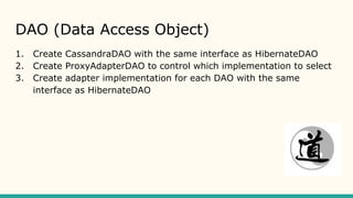 DAO (Data Access Object)
1. Create CassandraDAO with the same interface as HibernateDAO
2. Create ProxyAdapterDAO to control which implementation to select
3. Create adapter implementation for each DAO with the same
interface as HibernateDAO
 