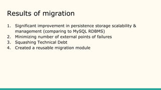 Results of migration
1. Significant improvement in persistence storage scalability &
management (comparing to MySQL RDBMS)
2. Minimizing number of external points of failures
3. Squashing Technical Debt
4. Created a reusable migration module
 