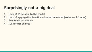 Surprisingly not a big deal
1. Lack of JOINs due to the model
2. Lack of aggregation functions due to the model (we’re on 2.1 now)
3. Eventual consistency
4. IDs format change
 