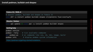 Install podman, buildah and skopeo
Fedora 32 / RHEL 8
# Install podman, buildah and skopeo on Fedora 32
sudo dnf -y install podman buildah skopeo slirp4netns fuse-overlayfs
Ubuntu / Debian
sudo apt update && sudo apt -y install podman buildah skopeo
Getting help
podman version
podman --help # list available commands
man podman-ps # or commands like run, rm, rmi, image, build
podman info # display podman system information
https://podman.io/getting-started/installation
18
 