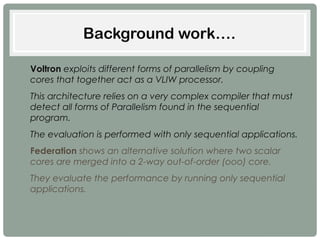 Background work….
• Voltron exploits different forms of parallelism by coupling
cores that together act as a VLIW processor.
• This architecture relies on a very complex compiler that must
detect all forms of Parallelism found in the sequential
program.
• The evaluation is performed with only sequential applications.
• Federation shows an alternative solution where two scalar
cores are merged into a 2-way out-of-order (ooo) core.
• They evaluate the performance by running only sequential
applications.
 