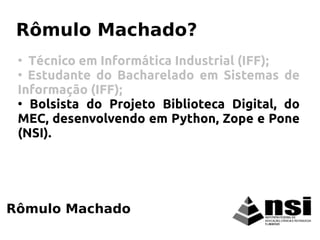 Rômulo Machado
Rômulo Machado?
●
Técnico em Informática Industrial (IFF);
●
Estudante do Bacharelado em Sistemas de
Informação (IFF);
●
Bolsista do Projeto Biblioteca Digital, do
MEC, desenvolvendo em Python, Zope e Pone
(NSI).
 