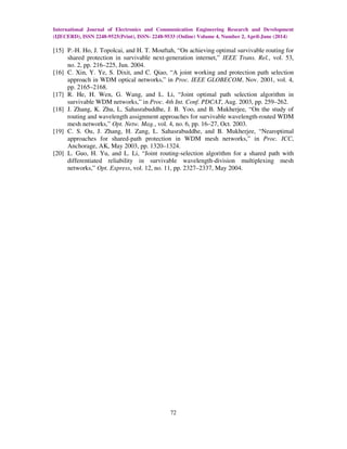 International Journal of Electronics and Communication Engineering Research and Development
(IJECERD), ISSN 2248-9525(Print), ISSN- 2248-9533 (Online) Volume 4, Number 2, April-June (2014)
72
[15] P.-H. Ho, J. Topolcai, and H. T. Mouftah, “On achieving optimal survivable routing for
shared protection in survivable next-generation internet,” IEEE Trans. Rel., vol. 53,
no. 2, pp. 216–225, Jun. 2004.
[16] C. Xin, Y. Ye, S. Dixit, and C. Qiao, “A joint working and protection path selection
approach in WDM optical networks,” in Proc. IEEE GLOBECOM, Nov. 2001, vol. 4,
pp. 2165–2168.
[17] R. He, H. Wen, G. Wang, and L. Li, “Joint optimal path selection algorithm in
survivable WDM networks,” in Proc. 4th Int. Conf. PDCAT, Aug. 2003, pp. 259–262.
[18] J. Zhang, K. Zhu, L. Sahasrabuddhe, J. B. Yoo, and B. Mukherjee, “On the study of
routing and wavelength assignment approaches for survivable wavelength-routed WDM
mesh networks,” Opt. Netw. Mag., vol. 4, no. 6, pp. 16–27, Oct. 2003.
[19] C. S. Ou, J. Zhang, H. Zang, L. Sahasrabuddhe, and B. Mukherjee, “Nearoptimal
approaches for shared-path protection in WDM mesh networks,” in Proc. ICC,
Anchorage, AK, May 2003, pp. 1320–1324.
[20] L. Guo, H. Yu, and L. Li, “Joint routing-selection algorithm for a shared path with
differentiated reliability in survivable wavelength-division multiplexing mesh
networks,” Opt. Express, vol. 12, no. 11, pp. 2327–2337, May 2004.
 