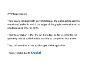 2nd Interpretation:
There is a second possible interpretation of the optimization criteria
mentioned earlier in which the edges of the graph are considered in
nondecreasing order of costs.
This interpretation is that the set t of edges so far selected for the
spanning tree be such that it is possible to complete t into a tree.
Thus, t may not be a tree at all stages in the algorithm.
This method is due to Kruskal.
 