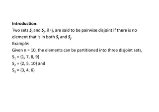 Introduction:
Two sets Si and Sj, i!=j, are said to be pairwise disjoint if there is no
element that is in both Si and Sj.
Example:
Given n = 10, the elements can be partitioned into three disjoint sets,
S1 = {1, 7, 8, 9}
S2 = {2, 5, 10} and
S3 = {3, 4, 6}
 