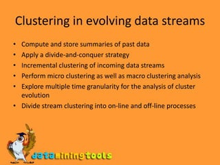 Clustering in evolving data streamsCompute and store summaries of past dataApply a divide-and-conquer strategyIncremental clustering of incoming data streamsPerform micro clustering as well as macro clustering analysisExplore multiple time granularity for the analysis of cluster evolutionDivide stream clustering into on-line and off-line processes