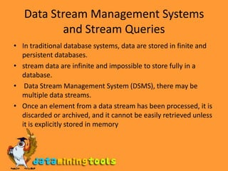 Data Stream Management Systems and Stream QueriesIn traditional database systems, data are stored in finite and persistent databases.stream data are infinite and impossible to store fully in a database. Data Stream Management System (DSMS), there may be multiple data streams.Once an element from a data stream has been processed, it is discarded or archived, and it cannot be easily retrieved unless it is explicitly stored in memory