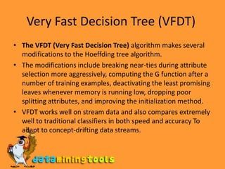 Very Fast Decision Tree (VFDT) The VFDT (Very Fast Decision Tree) algorithm makes several modifications to the Hoeffding tree algorithm.The modifications include breaking near-ties during attribute selection more aggressively, computing the G function after a number of training examples, deactivating the least promising leaves whenever memory is running low, dropping poor splitting attributes, and improving the initialization method.VFDT works well on stream data and also compares extremely well to traditional classifiers in both speed and accuracy To adapt to concept-drifting data streams.