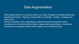 Data Augmentation
Data augmentation is a process where you make changes to existing photos like
adjusting the colors , flipping it horizontally or vertically , scaling , cropping and
many more.
Pytorch provides a very useful library called torchvision.transforms which
provides a lot of methods which helps to apply data augmentation. transforms
comes with a compose method which takes a list of transformation.
 