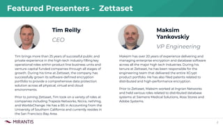 2
Tim Reilly
CEO
Featured Presenters - Zettaset
Tim brings more than 25 years of successful public and
private experience in the high-tech industry ﬁlling key
operational roles within product line business units and
venture capital funded companies through all stages of
growth. During his time at Zettaset, the company has
successfully grown its software-deﬁned encryption
portfolio to provide a comprehensive data protection
solution across all physical, virtual and cloud
environments.
Prior to joining Zettaset, Tim took on a variety of roles at
companies including Trapeze Networks, Nicira, netVmg,
and WorldxChange. He has a BS in Accounting from the
University of Southern California and currently resides in
the San Francisco Bay Area.
Maksim
Yankovskiy
VP Engineering
Maksim has over 20 years of experience delivering and
managing enterprise encryption and database software
across all the major high tech industries. During his
tenure at Zettaset, he has been responsible for the
engineering team that delivered the entire XCrypt
product portfolio. He has also ﬁled patents related to
distributed and high-performance encryption.
Prior to Zettaset, Maksim worked at Ingrian Networks
and held various roles related to distributed database
systems at Siemens Medical Solutions, Ross Stores and
Adobe Systems.
 