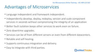 For Microservices Online Training : +91-999 123 502
• Language independent and framework independent.
• Independently develop, deploy, redeploy, version and scale component
services in seconds without compromising the integrity of an application
• Better fault isolation keeps other services to work even on failure.
• Zero downtime upgrades.
• Services can be of from different servers or even from different datacenters.
• Reliable and self-healing.
• Supports continuous integration and delivery.
• Easy to integrate with third parties.
Advantages of Microservices
 