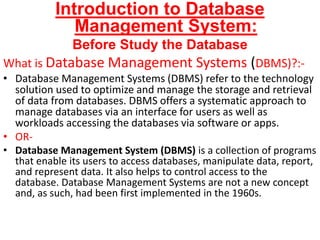 Introduction to Database
Management System:
Before Study the Database
What is Database Management Systems (DBMS)?:-
• Database Management Systems (DBMS) refer to the technology
solution used to optimize and manage the storage and retrieval
of data from databases. DBMS offers a systematic approach to
manage databases via an interface for users as well as
workloads accessing the databases via software or apps.
• OR-
• Database Management System (DBMS) is a collection of programs
that enable its users to access databases, manipulate data, report,
and represent data. It also helps to control access to the
database. Database Management Systems are not a new concept
and, as such, had been first implemented in the 1960s.
 