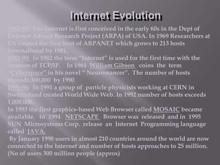 Internet Evolution
1962-80: The Internet is first conceived in the early 60s in the Dept of
Defence Advace Research Project (ARPA) of USA. In 1969 Researchers at
US created the first host of ARPANET which grows to 213 hosts
international by 1981.
1982-90: In 1982 the term “Internet” is used for the first time with the
creation of TCP/IP. In 1984 William Gibson coins the term
“Cyberspace” in his novel “ Neuromancer”. The number of hosts
exceeds 300,000 by 1990
1991-96: In 1991 a group of particle physicists working at CERN in
Switzerland created World Wide Web. In 1992 number of hosts exceeds
1,000,000.
In 1993 the first graphics-based Web Browser called MOSAIC became
available. In 1994 NETSCAPE Browser was released and in 1995
SUN Microsystems Corp. release an Internet Programming language
called JAVA.
By January 1998 users in almost 210 countries around the world are now
connected to the Internet and number of hosts approaches to 25 million.
(No of users 300 million people (approx)

 