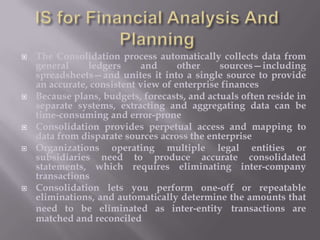 








The Consolidation process automatically collects data from
general
ledgers
and
other
sources—including
spreadsheets—and unites it into a single source to provide
an accurate, consistent view of enterprise finances
Because plans, budgets, forecasts, and actuals often reside in
separate systems, extracting and aggregating data can be
time-consuming and error-prone
Consolidation provides perpetual access and mapping to
data from disparate sources across the enterprise
Organizations operating multiple legal entities or
subsidiaries need to produce accurate consolidated
statements, which requires eliminating inter-company
transactions
Consolidation lets you perform one-off or repeatable
eliminations, and automatically determine the amounts that
need to be eliminated as inter-entity transactions are
matched and reconciled

 