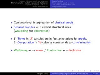 Sequent calculus, proofs and programs      Logical setting
The ∗X calculus : explicit erasure and duplication   From sequent proofs to terms
                   Explicit vs implicit : ∗X vs X    The syntax and reduction rules
                              Strong normalisation   Diagrammatic view




    Computational interpretation of classical proofs
    Sequent calculus with explicit structural rules
    (weakening and contraction)

    1) Terms in ∗X -calculus are in fact annotations for proofs,
    2) Computation in ∗X -calculus corresponds to cut-elimination

    Weakening as an eraser / Contraction as a duplicator




                                         s ˇ c
                                    Dragiˇa Zuni´    Classical computing with explicit structural rules   10 / 50
 