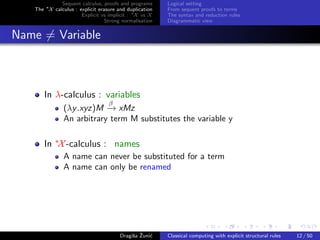 Sequent calculus, proofs and programs      Logical setting
   The ∗X calculus : explicit erasure and duplication   From sequent proofs to terms
                      Explicit vs implicit : ∗X vs X    The syntax and reduction rules
                                 Strong normalisation   Diagrammatic view


Name = Variable



       In λ-calculus : variables
                                  β
               (λy .xyz)M − xMz
                           →
               An arbitrary term M substitutes the variable y

       In ∗X -calculus : names
               A name can never be substituted for a term
               A name can only be renamed




                                            s ˇ c
                                       Dragiˇa Zuni´    Classical computing with explicit structural rules   12 / 50
 