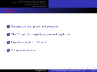 Sequent calculus, proofs and programs
      The ∗X calculus : explicit erasure and duplication
                         Explicit vs implicit : ∗X vs X
                                    Strong normalisation


Outline



  1   Sequent calculus, proofs and programs

  2   The ∗X calculus : explicit erasure and duplication

  3   Explicit vs implicit : ∗X vs X

  4   Strong normalisation




                                               s ˇ c
                                          Dragiˇa Zuni´    Classical computing with explicit structural rules   2 / 50
 