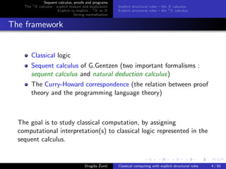 Sequent calculus, proofs and programs
    The ∗X calculus : explicit erasure and duplication   Implicit structural rules – the X calculus
                       Explicit vs implicit : ∗X vs X    Explicit structural rules – the ∗X calculus
                                  Strong normalisation


The framework


        Classical logic
        Sequent calculus of G.Gentzen (two important formalisms :
        sequent calculus and natural deduction calculus)
        The Curry-Howard correspondence (the relation between proof
        theory and the programming language theory)



  The goal is to study classical computation, by assigning
  computational interpretation(s) to classical logic represented in the
  sequent calculus.


                                             s ˇ c
                                        Dragiˇa Zuni´    Classical computing with explicit structural rules   4 / 50
 