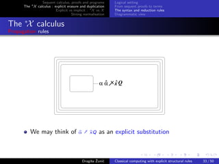 Sequent calculus, proofs and programs      Logical setting
      The ∗X calculus : explicit erasure and duplication   From sequent proofs to terms
                         Explicit vs implicit : ∗X vs X    The syntax and reduction rules
                                    Strong normalisation   Diagrammatic view


The ∗X calculus
Propagation rules




                                                     ^     ^
                                                    αα     xQ




          We may think of              α † xQ       as an explicit substitution



                                               s ˇ c
                                          Dragiˇa Zuni´    Classical computing with explicit structural rules   33 / 50
 