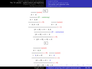 Sequent calculus, proofs and programs             Logical setting
The ∗X calculus : explicit erasure and duplication          From sequent proofs to terms
                   Explicit vs implicit : ∗X vs X           The syntax and reduction rules
                              Strong normalisation          Diagrammatic view


                                                     *X :
                                          (axiom)
                              A       A
                                           (R − weakening )
                             A     A, B
                                             (→ R)                              (axiom)
                                 A, A → B                          A        A
                                                                                (→ L)
                                   (A → B) → A              A, A
                                                                   (R − contraction)
                                      (A → B) → A            A
                                                                       (→ R)
                                        ((A → B) → A) → A

                                                       X:


                                                  (axiom)
                                  A        A, B
                                                    (→ R)                   (axiom)
                                      A, A → B               A          A
                                                                            (→ L)
                                       (A → B) → A            A
                                                                       (→ R)
                                         ((A → B) → A) → A
                                           s ˇ c
                                      Dragiˇa Zuni´  Classical computing with explicit structural rules   36 / 50
 
