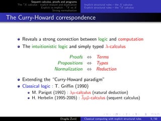 Sequent calculus, proofs and programs
    The ∗X calculus : explicit erasure and duplication   Implicit structural rules – the X calculus
                       Explicit vs implicit : ∗X vs X    Explicit structural rules – the ∗X calculus
                                  Strong normalisation


The Curry-Howard correspondence


        Reveals a strong connection between logic and computation
        The intuitionistic logic and simply typed λ-calculus

                                         Proofs ⇔ Terms
                                    Propositions ⇔ Types
                                   Normalization ⇔ Reduction

        Extending the “Curry-Howard paradigm”
        Classical logic : T. Griﬃn (1990)
                M. Parigot (1992) : λµ-calculus (natural deduction)
                                          ¯ µ
                H. Herbelin (1995-2005) : λµ˜-calculus (sequent calculus)



                                             s ˇ c
                                        Dragiˇa Zuni´    Classical computing with explicit structural rules   5 / 50
 