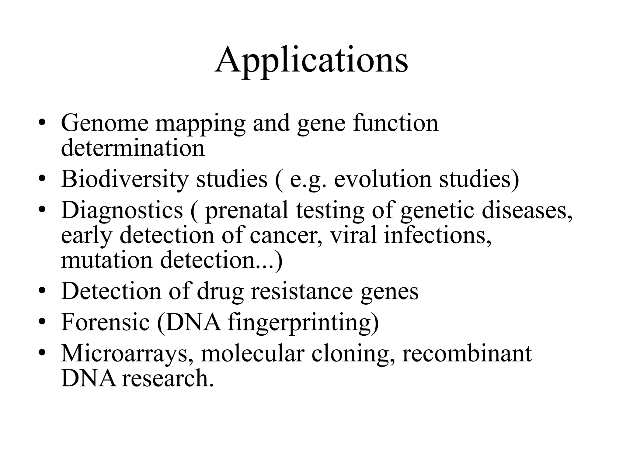 Applications
• Genome mapping and gene function
determination
• Biodiversity studies ( e.g. evolution studies)
• Diagnostics ( prenatal testing of genetic diseases,
early detection of cancer, viral infections,
mutation detection...)
• Detection of drug resistance genes
• Forensic (DNA fingerprinting)
• Microarrays, molecular cloning, recombinant
DNA research.
 
