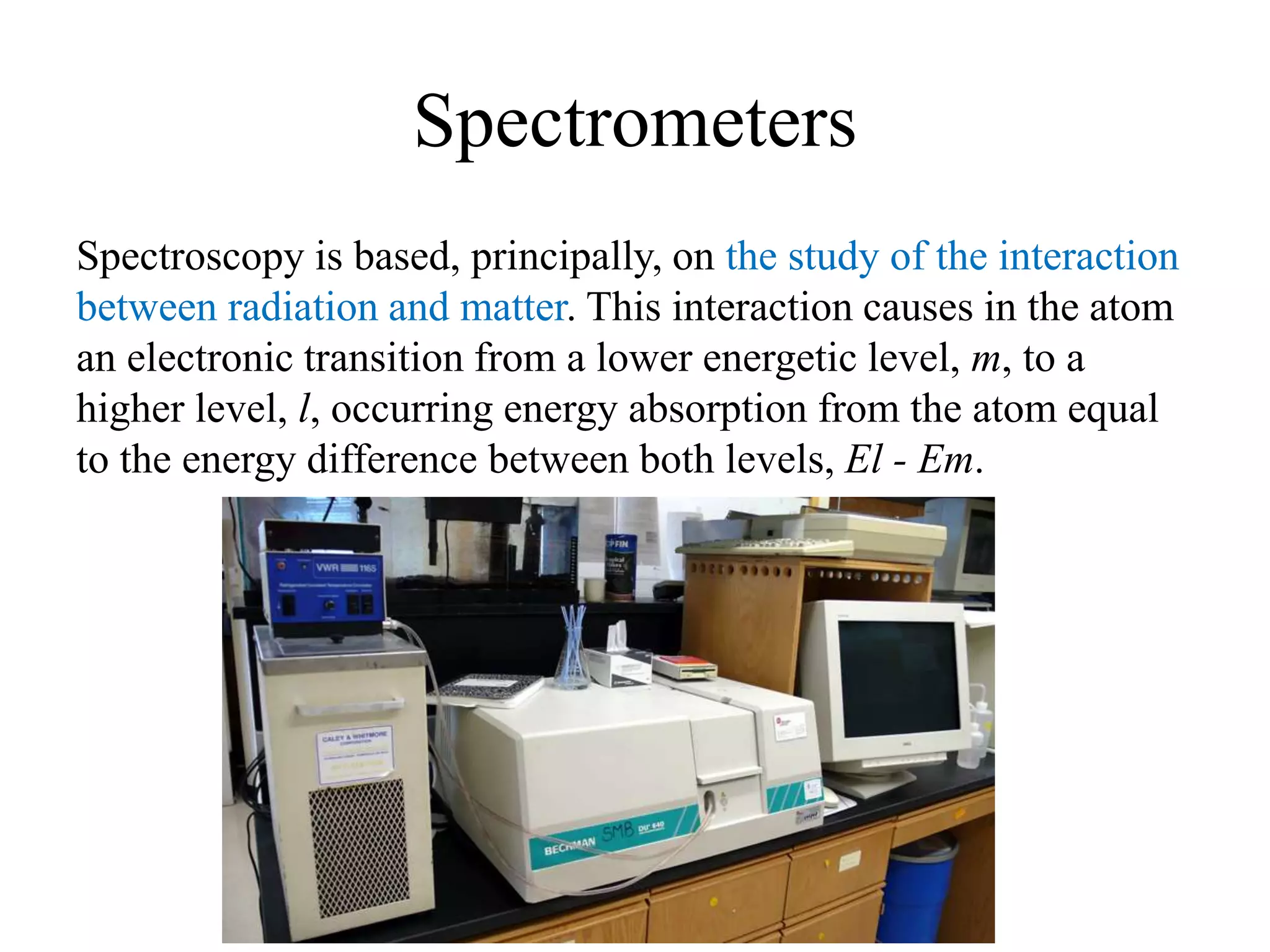 Spectrometers
Spectroscopy is based, principally, on the study of the interaction
between radiation and matter. This interaction causes in the atom
an electronic transition from a lower energetic level, m, to a
higher level, l, occurring energy absorption from the atom equal
to the energy difference between both levels, El - Em.
 